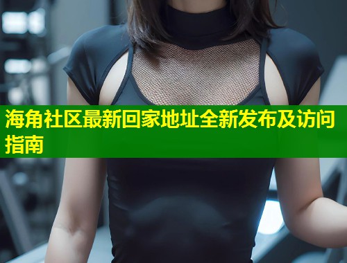 海角社区最新回家地址全新发布及访问指南