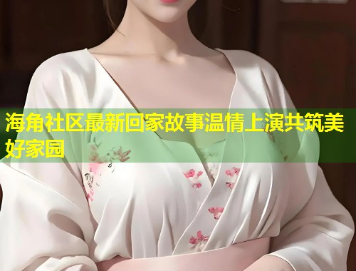 海角社区最新回家故事温情上演共筑美好家园