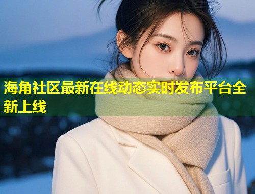 海角社区最新在线动态实时发布平台全新上线
