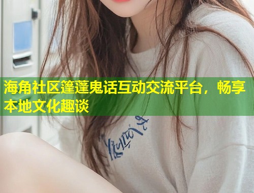 海角社区篷蓬鬼话互动交流平台，畅享本地文化趣谈