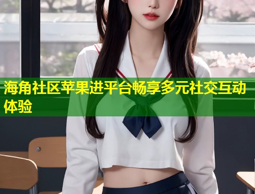 海角社区苹果进平台畅享多元社交互动体验
