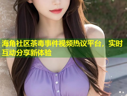 海角社区茶毒事件视频热议平台，实时互动分享新体验