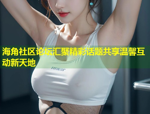 海角社区论坛汇聚精彩话题共享温馨互动新天地