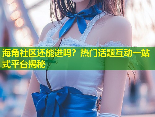 海角社区还能进吗？热门话题互动一站式平台揭秘