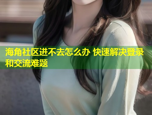 海角社区进不去怎么办 快速解决登录和交流难题