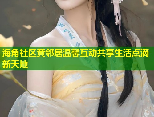 海角社区黄邻居温馨互动共享生活点滴新天地