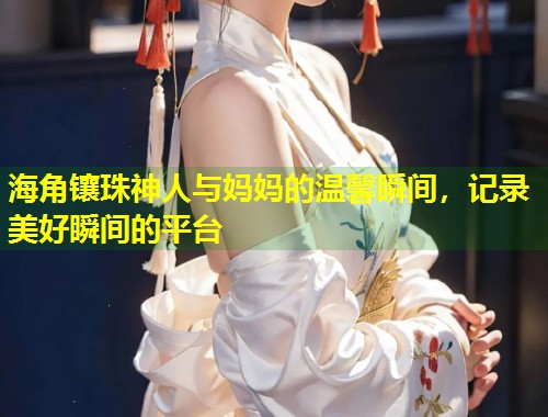 海角镶珠神人与妈妈的温馨瞬间，记录美好瞬间的平台