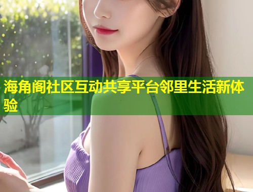 海角阁社区互动共享平台邻里生活新体验