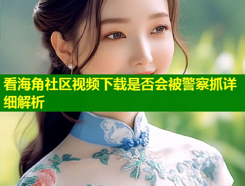 看海角社区视频下载是否会被警察抓详细解析