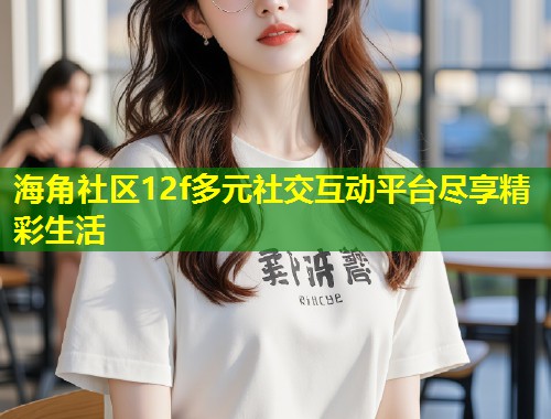 海角社区12f多元社交互动平台尽享精彩生活