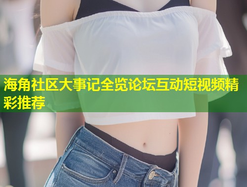 海角社区大事记全览论坛互动短视频精彩推荐