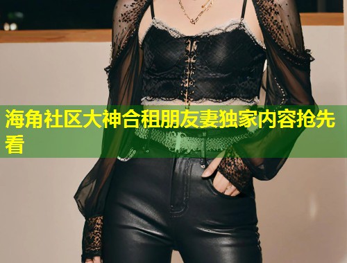海角社区大神合租朋友妻独家内容抢先看