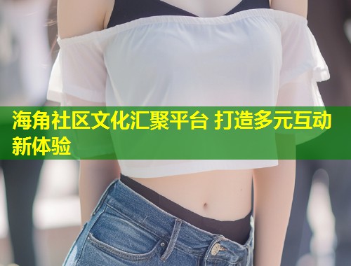 海角社区文化汇聚平台 打造多元互动新体验