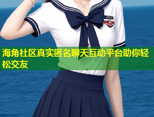 海角社区真实匿名聊天互动平台助你轻松交友