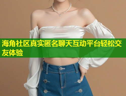 海角社区真实匿名聊天互动平台轻松交友体验