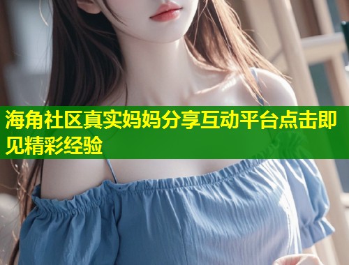 海角社区真实妈妈分享互动平台点击即见精彩经验
