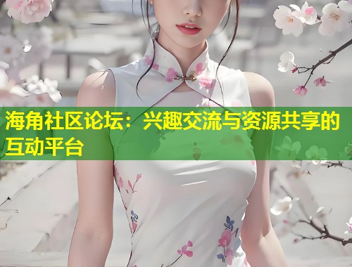 海角社区论坛：兴趣交流与资源共享的互动平台