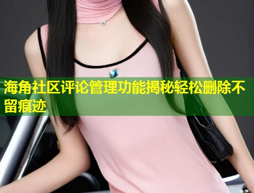 海角社区评论管理功能揭秘轻松删除不留痕迹