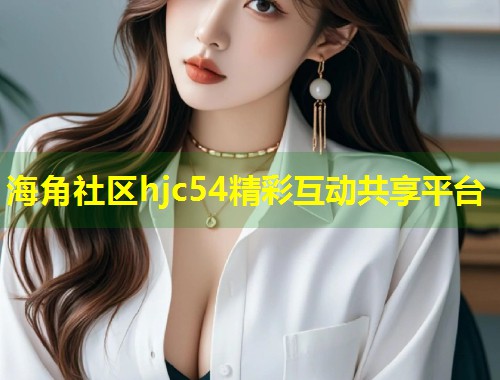 海角社区hjc54精彩互动共享平台 海角社区hjc54精彩互动共享平台