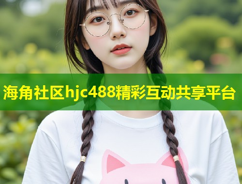 海角社区hjc488精彩互动共享平台 海角社区hjc488精彩互动共享平台