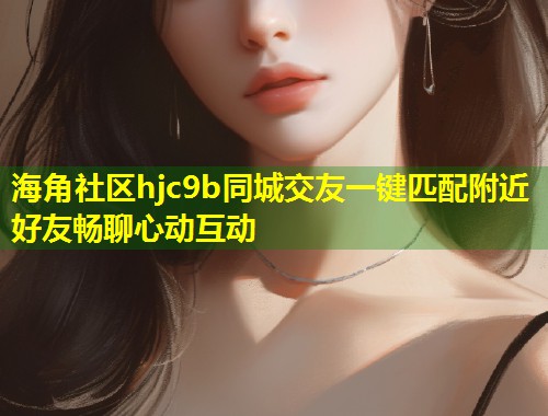 海角社区hjc9b同城交友一键匹配附近好友畅聊心动互动 海角社区hjc9b同城交友一键匹配附近好友畅聊心动互动