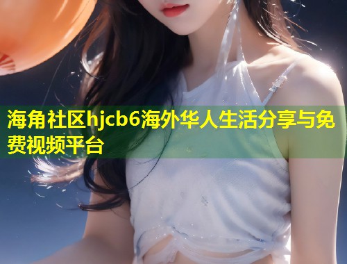 海角社区hjcb6海外华人生活分享与免费视频平台 海角社区hjcb6海外华人生活分享与免费视频平台