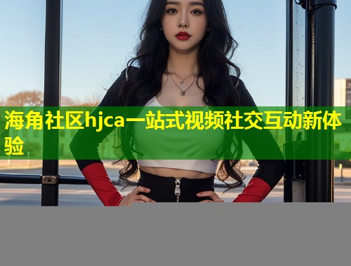 海角社区hjca一站式视频社交互动新体验 海角社区hjca一站式视频社交互动新体验