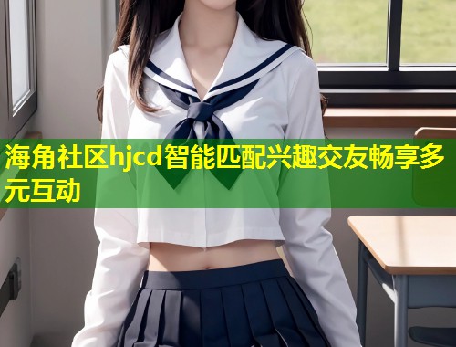 海角社区hjcd智能匹配兴趣交友畅享多元互动 海角社区hjcd智能匹配兴趣交友畅享多元互动