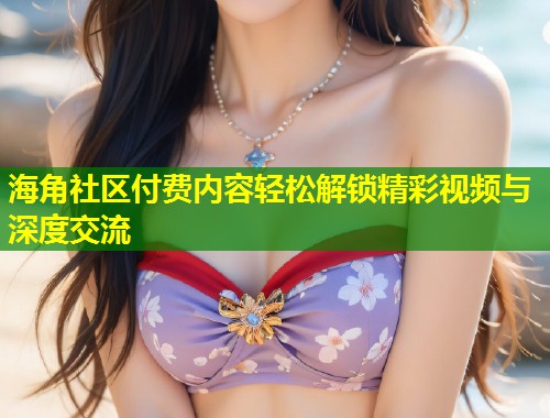 海角社区付费内容轻松解锁精彩视频与深度交流 海角社区付费内容轻松解锁精彩视频与深度交流