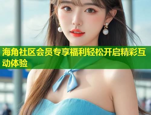 海角社区会员专享福利轻松开启精彩互动体验 海角社区会员专享福利轻松开启精彩互动体验