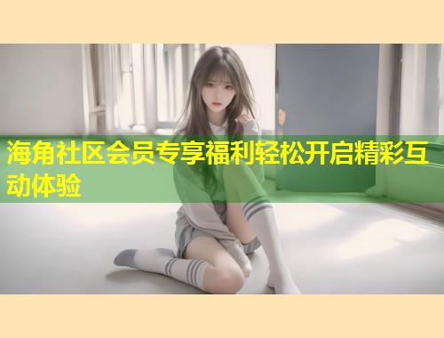海角社区会员专享福利轻松开启精彩互动体验