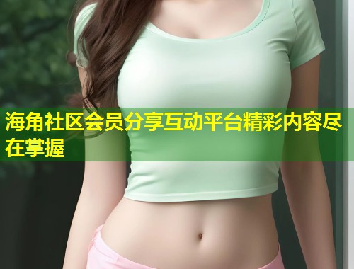 海角社区会员分享互动平台精彩内容尽在掌握 海角社区会员分享互动平台精彩内容尽在掌握