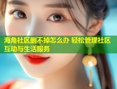 海角社区删不掉怎么办 轻松管理社区互动与生活服务 海角社区删不掉怎么办 轻松管理社区互动与生活服务
