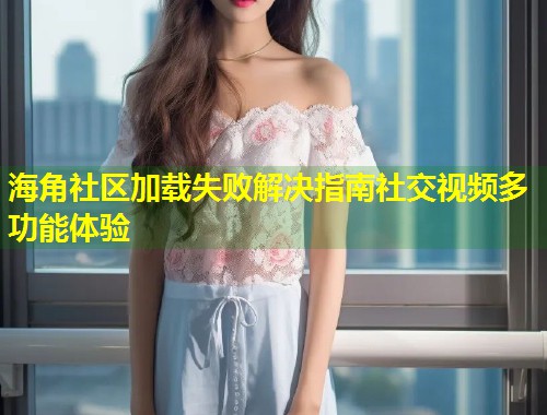 海角社区加载失败解决指南社交视频多功能体验