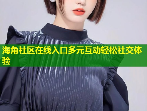 海角社区在线入口多元互动轻松社交体验