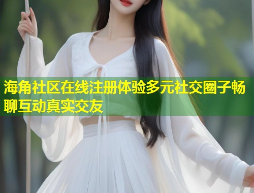 海角社区在线注册体验多元社交圈子畅聊互动真实交友
