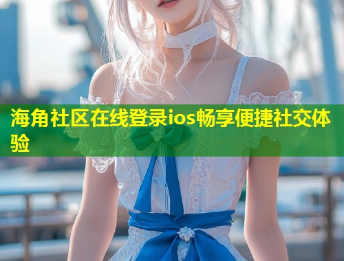 海角社区在线登录ios畅享便捷社交体验