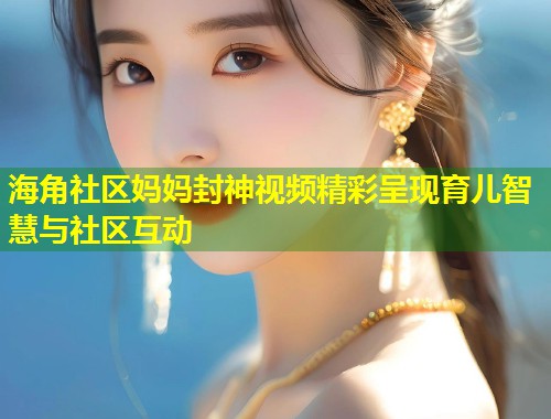 海角社区妈妈封神视频精彩呈现育儿智慧与社区互动 海角社区妈妈封神视频精彩呈现育儿智慧与社区互动