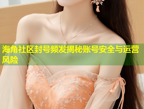 海角社区封号频发揭秘账号安全与运营风险