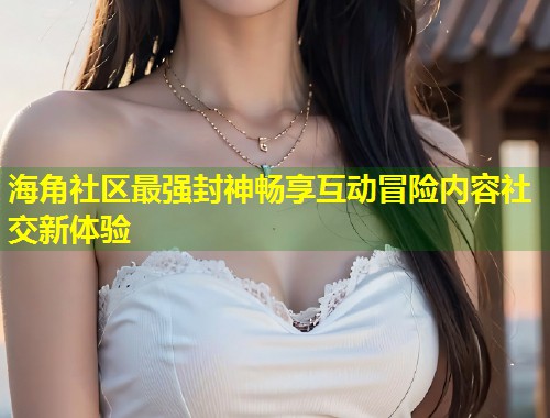 海角社区最强封神畅享互动冒险内容社交新体验
