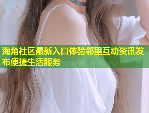 海角社区最新入口体验邻里互动资讯发布便捷生活服务