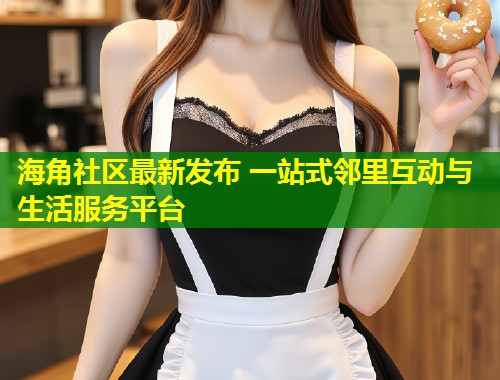 海角社区最新发布 一站式邻里互动与生活服务平台