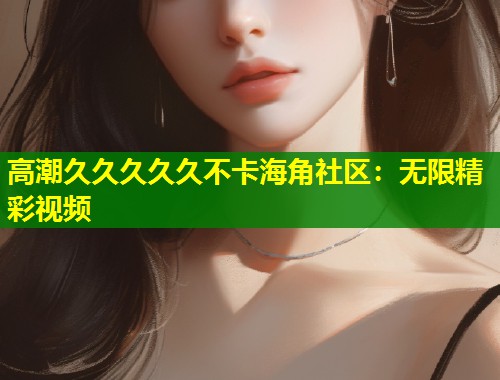 高潮久久久久久不卡海角社区:无限精彩视频 高潮久久久久久不卡海角社区:无限精彩视频