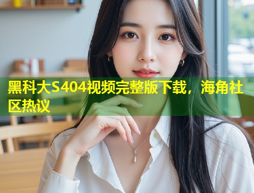 黑科大S404视频完整版下载,海角社区热议 黑科大S404视频完整版下载,海角社区热议